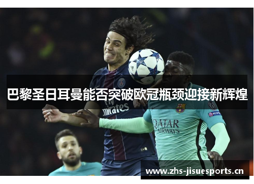 巴黎圣日耳曼能否突破欧冠瓶颈迎接新辉煌