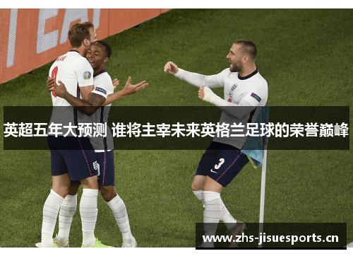 英超五年大预测 谁将主宰未来英格兰足球的荣誉巅峰