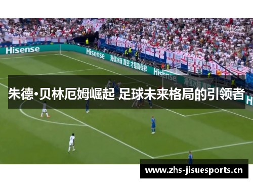朱德·贝林厄姆崛起 足球未来格局的引领者