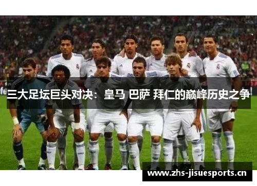 三大足坛巨头对决：皇马 巴萨 拜仁的巅峰历史之争