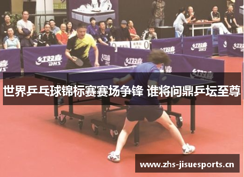 世界乒乓球锦标赛赛场争锋 谁将问鼎乒坛至尊